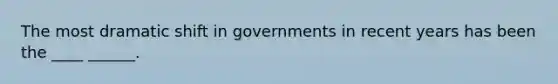 The most dramatic shift in governments in recent years has been the ____ ______.