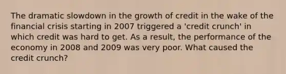 The dramatic slowdown in the growth of credit in the wake of the financial crisis starting in 2007 triggered a​ 'credit crunch' in which credit was hard to get. As a​ result, the performance of the economy in 2008 and 2009 was very poor. What caused the credit​ crunch?