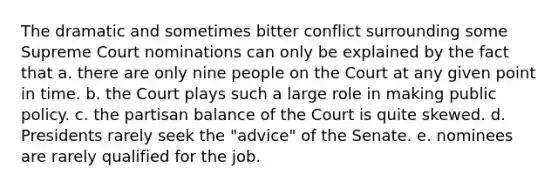 The dramatic and sometimes bitter conflict surrounding some Supreme Court nominations can only be explained by the fact that a. there are only nine people on the Court at any given point in time. b. the Court plays such a large role in making public policy. c. the partisan balance of the Court is quite skewed. d. Presidents rarely seek the "advice" of the Senate. e. nominees are rarely qualified for the job.