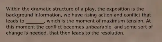 Within the dramatic structure of a play, the exposition is the background information, we have rising action and conflict that leads to ________, which is the moment of maximum tension. At this moment the conflict becomes unbearable, and some sort of change is needed, that then leads to the resolution.