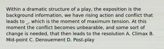 Within a dramatic structure of a play, the exposition is the background information, we have rising action and conflict that leads to _, which is the moment of maximum tension. At this moment the conflict becomes unbearable, and some sort of change is needed, that then leads to the resolution A. Climax B. Mid-point C. Denouement D. Post-play