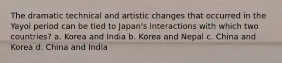 The dramatic technical and artistic changes that occurred in the Yayoi period can be tied to Japan's interactions with which two countries? a. Korea and India b. Korea and Nepal c. China and Korea d. China and India