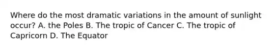 Where do the most dramatic variations in the amount of sunlight occur? A. the Poles B. The tropic of Cancer C. The tropic of Capricorn D. The Equator