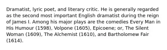 Dramatist, lyric poet, and literary critic. He is generally regarded as the second most important English dramatist during the reign of James I. Among his major plays are the comedies Every Man in His Humour (1598), Volpone (1605), Epicoene; or, The Silent Woman (1609), The Alchemist (1610), and Bartholomew Fair (1614).