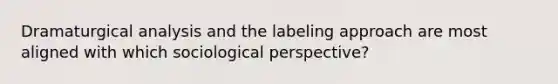 Dramaturgical analysis and the labeling approach are most aligned with which sociological perspective?