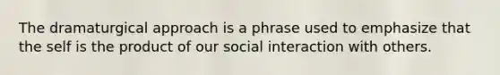 The dramaturgical approach is a phrase used to emphasize that the self is the product of our social interaction with others.