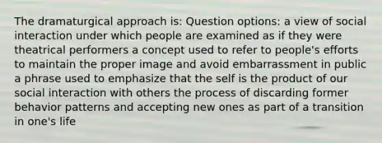 The dramaturgical approach is: Question options: a view of social interaction under which people are examined as if they were theatrical performers a concept used to refer to people's efforts to maintain the proper image and avoid embarrassment in public a phrase used to emphasize that the self is the product of our social interaction with others the process of discarding former behavior patterns and accepting new ones as part of a transition in one's life