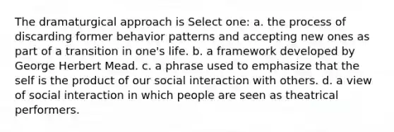 The dramaturgical approach is Select one: a. the process of discarding former behavior patterns and accepting new ones as part of a transition in one's life. b. a framework developed by George Herbert Mead. c. a phrase used to emphasize that the self is the product of our social interaction with others. d. a view of social interaction in which people are seen as theatrical performers.