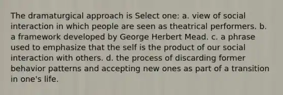 The dramaturgical approach is Select one: a. view of social interaction in which people are seen as theatrical performers. b. a framework developed by George Herbert Mead. c. a phrase used to emphasize that the self is the product of our social interaction with others. d. the process of discarding former behavior patterns and accepting new ones as part of a transition in one's life.