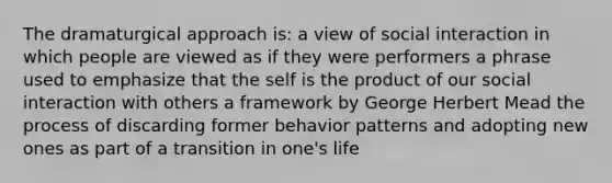 The dramaturgical approach is: a view of social interaction in which people are viewed as if they were performers a phrase used to emphasize that the self is the product of our social interaction with others a framework by George Herbert Mead the process of discarding former behavior patterns and adopting new ones as part of a transition in one's life