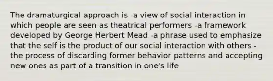 The dramaturgical approach is -a view of social interaction in which people are seen as theatrical performers -a framework developed by George Herbert Mead -a phrase used to emphasize that the self is the product of our social interaction with others -the process of discarding former behavior patterns and accepting new ones as part of a transition in one's life