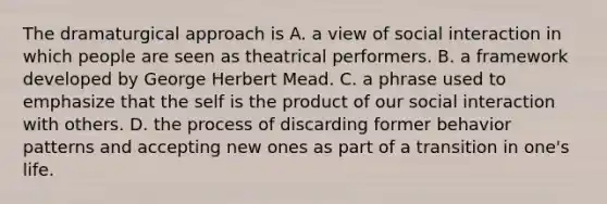 The dramaturgical approach is A. a view of social interaction in which people are seen as theatrical performers. B. a framework developed by George Herbert Mead. C. a phrase used to emphasize that the self is the product of our social interaction with others. D. the process of discarding former behavior patterns and accepting new ones as part of a transition in one's life.