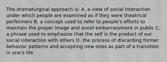 The dramaturgical approach is: A. a view of social interaction under which people are examined as if they were theatrical performers B. a concept used to refer to people's efforts to maintain the proper image and avoid embarrassment in public C. a phrase used to emphasize that the self is the product of our social interaction with others D. the process of discarding former behavior patterns and accepting new ones as part of a transition in one's life