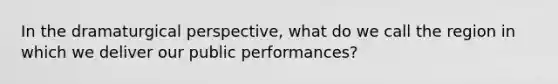 In the dramaturgical perspective, what do we call the region in which we deliver our public performances?