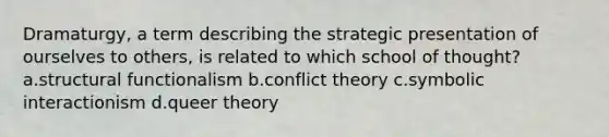 Dramaturgy, a term describing the strategic presentation of ourselves to others, is related to which school of thought? a.structural functionalism b.conflict theory c.symbolic interactionism d.queer theory