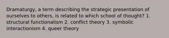 Dramaturgy, a term describing the strategic presentation of ourselves to others, is related to which school of thought? 1. structural functionalism 2. conflict theory 3. symbolic interactionism 4. queer theory