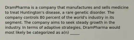 DramPharma is a company that manufactures and sells medicine to treat Huntington's disease, a rare genetic disorder. The company controls 80 percent of the world's industry in its segment. The company aims to seek steady growth in the industry. In terms of adaptive strategies, DramPharma would most likely be categorized as a(n) _____