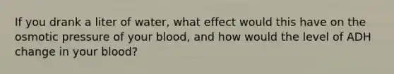 If you drank a liter of water, what effect would this have on the osmotic pressure of your blood, and how would the level of ADH change in your blood?