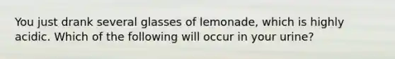 You just drank several glasses of lemonade, which is highly acidic. Which of the following will occur in your urine?