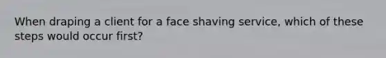 When draping a client for a face shaving service, which of these steps would occur first?