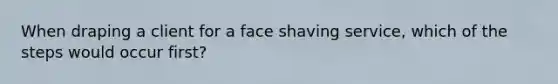 When draping a client for a face shaving service, which of the steps would occur first?