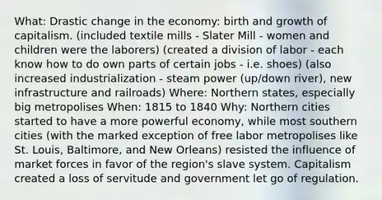 What: Drastic change in the economy: birth and growth of capitalism. (included textile mills - Slater Mill - women and children were the laborers) (created a division of labor - each know how to do own parts of certain jobs - i.e. shoes) (also increased industrialization - steam power (up/down river), new infrastructure and railroads) Where: Northern states, especially big metropolises When: 1815 to 1840 Why: Northern cities started to have a more powerful economy, while most southern cities (with the marked exception of free labor metropolises like St. Louis, Baltimore, and New Orleans) resisted the influence of market forces in favor of the region's slave system. Capitalism created a loss of servitude and government let go of regulation.