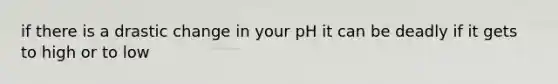 if there is a drastic change in your pH it can be deadly if it gets to high or to low