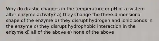 Why do drastic changes in the temperature or pH of a system alter enzyme activity? a) they change the three-dimensional shape of the enzyme b) they disrupt hydrogen and ionic bonds in the enzyme c) they disrupt hydrophobic interaction in the enzyme d) all of the above e) none of the above