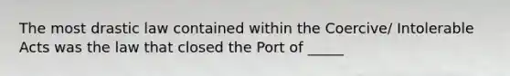 The most drastic law contained within the Coercive/ Intolerable Acts was the law that closed the Port of _____