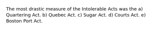 The most drastic measure of the Intolerable Acts was the a) Quartering Act. b) Quebec Act. c) Sugar Act. d) Courts Act. e) Boston Port Act.