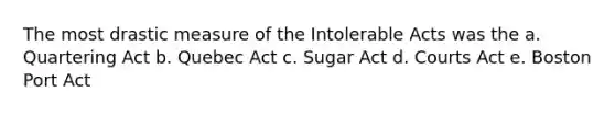 The most drastic measure of the Intolerable Acts was the a. Quartering Act b. Quebec Act c. Sugar Act d. Courts Act e. Boston Port Act