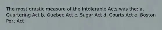 The most drastic measure of the Intolerable Acts was the: a. Quartering Act b. Quebec Act c. Sugar Act d. Courts Act e. Boston Port Act