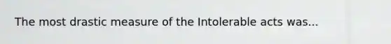 The most drastic measure of the Intolerable acts was...