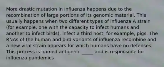 More drastic mutation in influenza happens due to the recombination of large portions of its genomic material. This usually happens when two different types of influenza A strain (for example, one with the capacity to infect humans and another to infect birds), infect a third host, for example, pigs. The RNAs of the human and bird variants of influenza recombine and a new viral strain appears for which humans have no defenses. This process is named antigenic _____ and is responsible for influenza pandemics