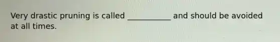 Very drastic pruning is called ___________ and should be avoided at all times.