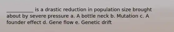 ___________ is a drastic reduction in population size brought about by severe pressure a. A bottle neck b. Mutation c. A founder effect d. Gene flow e. Genetic drift