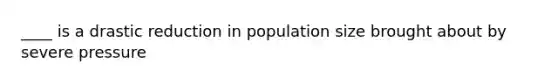 ____ is a drastic reduction in population size brought about by severe pressure