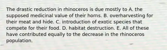 The drastic reduction in rhinoceros is due mostly to A. the supposed medicinal value of their horns. B. overharvesting for their meat and hide. C. introduction of exotic species that compete for their food. D. habitat destruction. E. All of these have contributed equally to the decrease in the rhinoceros population.