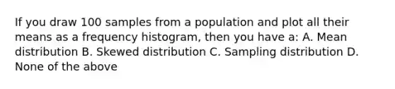 If you draw 100 samples from a population and plot all their means as a frequency histogram, then you have a: A. Mean distribution B. Skewed distribution C. Sampling distribution D. None of the above