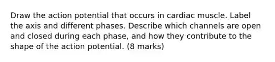 Draw the action potential that occurs in cardiac muscle. Label the axis and different phases. Describe which channels are open and closed during each phase, and how they contribute to the shape of the action potential. (8 marks)