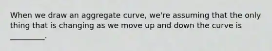 When we draw an aggregate curve, we're assuming that the only thing that is changing as we move up and down the curve is _________.