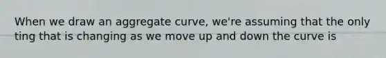 When we draw an aggregate curve, we're assuming that the only ting that is changing as we move up and down the curve is