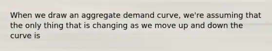 When we draw an aggregate demand curve, we're assuming that the only thing that is changing as we move up and down the curve is