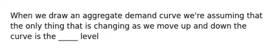 When we draw an aggregate demand curve we're assuming that the only thing that is changing as we move up and down the curve is the _____ level