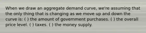 When we draw an aggregate demand curve, we're assuming that the only thing that is changing as we move up and down the curve is: ( ) the amount of government purchases. ( ) the overall price level. ( ) taxes. ( ) the money supply.