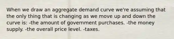 When we draw an aggregate demand curve we're assuming that the only thing that is changing as we move up and down the curve is: -the amount of government purchases. -the money supply. -the overall price level. -taxes.