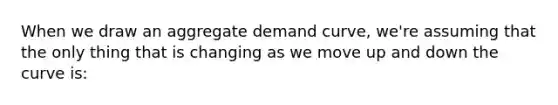 When we draw an aggregate demand curve, we're assuming that the only thing that is changing as we move up and down the curve is: