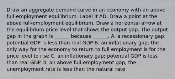 Draw an aggregate demand curve in an economy with an above​ full-employment equilibrium. Label it AD. Draw a point at the above​ full-employment equilibrium. Draw a horizontal arrow at the equilibrium price level that shows the output gap. The output gap in the graph is​ ______ because​ ______. A. a recessionary​ gap; potential GDP is less than real GDP B. an inflationary​ gap; the only way for the economy to return to full employment is for the price level to rise C. an inflationary​ gap; potential GDP is less than real GDP D. an above​ full-employment gap; the <a href='https://www.questionai.com/knowledge/kh7PJ5HsOk-unemployment-rate' class='anchor-knowledge'>unemployment rate</a> is less than the natural rate