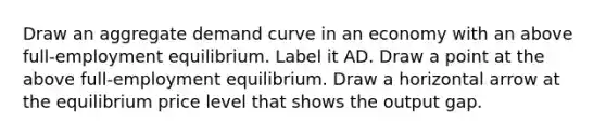 Draw an aggregate demand curve in an economy with an above​ full-employment equilibrium. Label it AD. Draw a point at the above​ full-employment equilibrium. Draw a horizontal arrow at the equilibrium price level that shows the output gap.