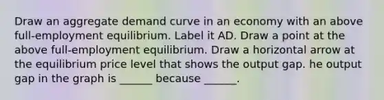 Draw an aggregate demand curve in an economy with an above​ full-employment equilibrium. Label it AD. Draw a point at the above​ full-employment equilibrium. Draw a horizontal arrow at the equilibrium price level that shows the output gap. he output gap in the graph is​ ______ because​ ______.